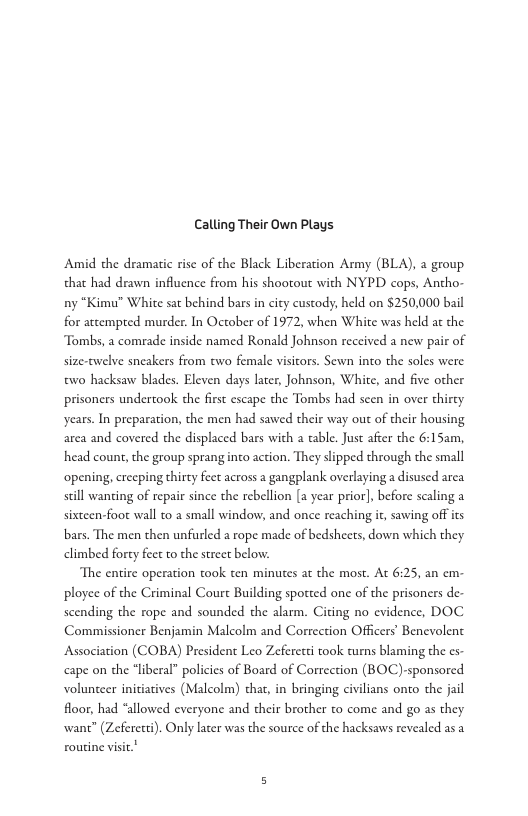 Calling Their Own Plays  Amid the dramatic rise of the Black Liberation Army (BLA), a group that had drawn influence from his shooout with NYPD cops, Antho- ny “Kimu" White sat behind bars in city custody, held on $250,000 bail for attempted murder. In October of 1972, when White was held at the Tombs, a comrade inside named Ronald Johnson received a new pair of size-twelve sneakers from two female visicors. Sewn into the soles were w0 hacksaw blades. Eleven days later, Johnson, Whice, and five other prisoners undertook the first escape the Tombs had scen in over thircy years. In preparation, the men had sawed their way out of their housing area and covered the displaced bars with a table. Just after the 6:15am, head count, the group sprang inco action. They slipped through the small ‘opening, crecping thirty feet across a gangplank overlaying a disused area still wanting of repair since the rebellion [a year prior], before scaling a sixteen-foot wall to 2 small window, and once reaching it, sawing off s bars. The men then unfurled a rope made of bedsheets, down which they climbed forty fect o the street below.  The entire operation took ten minutes at the most. At 6:25, an em: ployee of the Criminal Coure Building spoted one of the prisoners de scending the rope and sounded the alarm. Citing no evidence, DOC Commissioner Benjamin Malcolm and Correction Officers’ Benevolent Association (COBA) President Leo Zeferetti took turns blaming the s cape on the “liberal” policies of Board of Correction (BOC)-sponsored volunceer initiatives (Malcolm) chat, in bringing civilians onto the jail floor, had “allowed everyone and their brother to come and go as they wane” (Zeferert). Only later was the source of the hacksaws revealed as a routine visic." 
